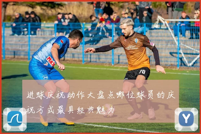 进球庆祝动作大盘点哪位球员的庆祝方式最具经典魅力