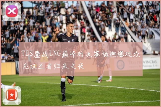 TES鏖战LNG巅峰对决赛场燃爆观众见证王者归来之夜