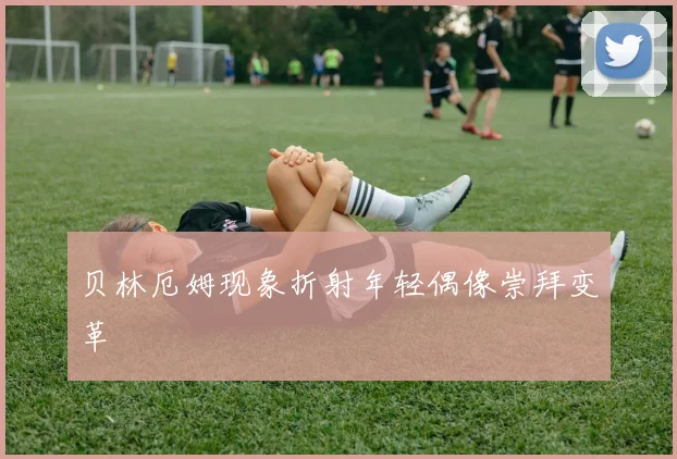 贝林厄姆现象折射年轻偶像崇拜变革