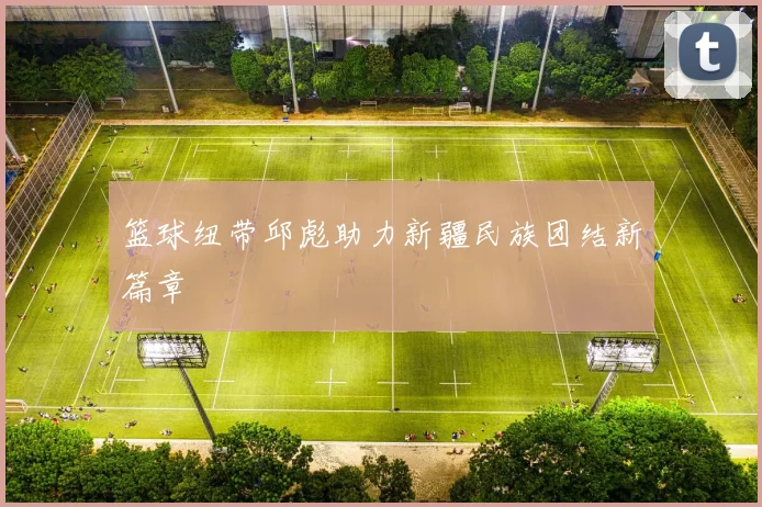 篮球纽带邱彪助力新疆民族团结新篇章
