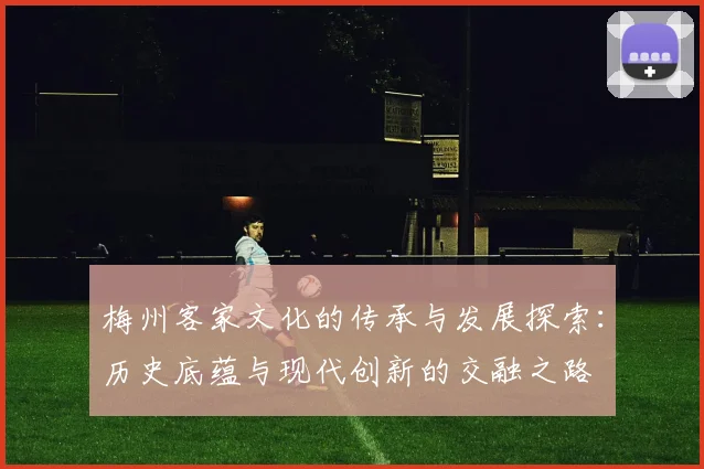 梅州客家文化的传承与发展探索：历史底蕴与现代创新的交融之路