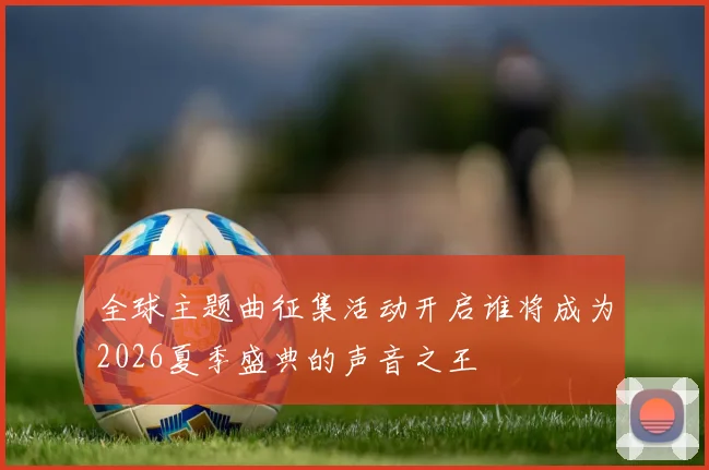 全球主题曲征集活动开启谁将成为2026夏季盛典的声音之王