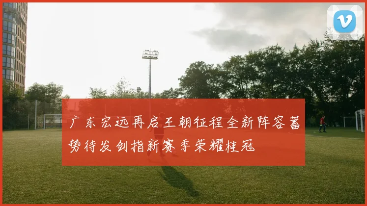 广东宏远再启王朝征程全新阵容蓄势待发剑指新赛季荣耀桂冠