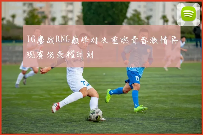 IG鏖战RNG巅峰对决重燃青春激情再现赛场荣耀时刻