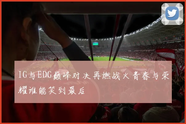 IG与EDG巅峰对决再燃战火青春与荣耀谁能笑到最后