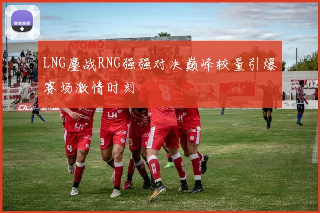 LNG鏖战RNG强强对决巅峰较量引爆赛场激情时刻
