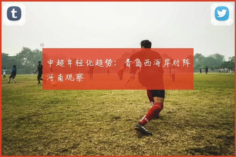 中超年轻化趋势：青岛西海岸对阵河南观察